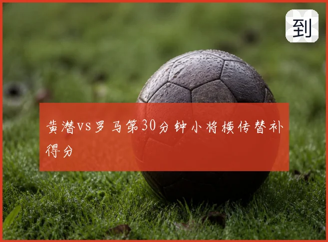 黄潜vs罗马第30分钟小将横传替补得分