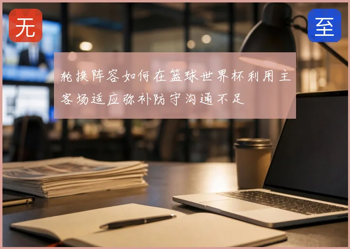 轮换阵容如何在篮球世界杯利用主客场适应弥补防守沟通不足